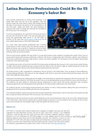 Latina Business Professionals Could Be the US
Economy's Safest Bet
Latina business professionals are starting small businesses in the
United States faster than the rest of the population. They have
become a larger part of the total US market, with estimates that they
will make up over twenty nine percent of the US population in the
next thirty years. Studies have shown that Latina businesses are
growing as fast as the US average and could add over $1.4 billion to
the US economy in the coming years.
To put this into perspective, this means that it's forty percent more in
one year than Microsoft has made in the past forty eight years. It
would add approximately eight percent to the $18 trillion US
economy. At the same time Latina business professionals are the
most underfunded businesses in the United States today.
As a result, when Latina business professionals start a business,
seventy percent of their funding comes from personal savings and
family and friends, only six percent is funded by commercial banks.
They are relying on their family, friends and personal savings to start
businesses, which are proving successful.
There are some venture capitalists that have joined in to assist these business owners, helping to accelerate their growth. There is also an
annual national based Latina business professionals conference that focuses on helping them gain information, network, meet influencer's
and business professionals, along with angel investors, mentors, and venture capitalists. This has become one of the largest national based
conferences in the United States today.
The study that was carried out found that only half of the Latina business professionals that took part in the survey secured outside funding.
1.3 million Latina business professionals were surveyed at the time. Many of them are afraid to apply for outside funding with the fear that
they will be turned down, relying on their personal savings instead to grow their businesses.
The funding process is often complicated for entrepreneurs that are not born in the United States. There are plenty of cultural differences,
including language difficulties. Often they do not have adequate credit history to secure the outside funding that they require, which will
result in their application being rejected.
Forty percent of Latina business professionals who are legally in the United States are rejected when applying for their first business loan. The
annual national based conference, L'ATTITUDE, has proven to focus on the New Mainstream Economy and the US Latino cohort that drives it.
The conference has been started by international business professionals of Latino decent that provide information, data, assistance,
networking opportunities and funding opportunities specifically for the Latina business professionals in the United States.
The conference focuses on encouraging outside businesses and investors to invest in these businesses, helping them grow and become a
valuable part of the US economy, benefiting all Americans moving forward.
It's to everyones benefit to support and assist the Latina business professionals moving forward. It will not only improve their growth and help
them succeed, but will be instrumental to the US economy in the next few years.
Eighty percent of net new businesses are Latino owned. While they are the most entrepreneurial, they are the most under-capitalized growth
in the United States. Latina business professionals can benefit greatly by attending an annual conference that is focused on the US Latino
cohort, which provides them with valuable insight to help them growth and achieve success.
About Us:
L'ATTITUDE is a business based national initiative that is designed to enlighten executives and help them
understand The New Mainstream Economy and the US Latino cohort that is driving it. This established
conference is held annually and hosts some of the top CEOs, economists, celebrities, politicians, industry
influencer's and more. Participants at L'ATTITUDE engage in an open dialogue about the facts and data
regarding America’s Latino Factor and The New Mainstream Economy. The conference is due to run from
September 27th
to 30th
, 2023, with topics including media and entertainment, issues and politics, business and
economics and much more. Sponsored by top brand names and with a lineup of top notch guest speakers,
the conference is guaranteed to be a great success in 2023. To find out more, visit https://lattitude.net/.
 