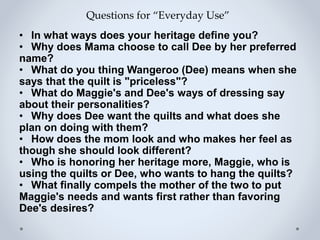 Questions for “Everyday Use”
• In what ways does your heritage define you?
• Why does Mama choose to call Dee by her preferred
name?
• What do you thing Wangeroo (Dee) means when she
says that the quilt is "priceless"?
• What do Maggie's and Dee's ways of dressing say
about their personalities?
• Why does Dee want the quilts and what does she
plan on doing with them?
• How does the mom look and who makes her feel as
though she should look different?
• Who is honoring her heritage more, Maggie, who is
using the quilts or Dee, who wants to hang the quilts?
• What finally compels the mother of the two to put
Maggie's needs and wants first rather than favoring
Dee's desires?
 