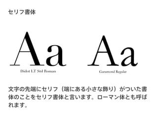セリフ書体




Aa Aa
  Didot LT Std Roman   Garamond Regular



文字の先端にセリフ（端にある小さな飾り）がついた書
体のことをセリフ書体と言います。ローマン体とも呼ば
れます。
 