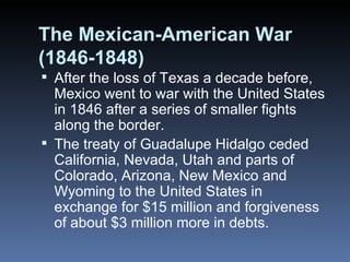 The Mexican-American War (1846-1848) After the loss of Texas a decade before, Mexico went to war with the United States in 1846 after a series of smaller fights along the border. The treaty of Guadalupe Hidalgo ceded California, Nevada, Utah and parts of Colorado, Arizona, New Mexico and Wyoming to the United States in exchange for $15 million and forgiveness of about $3 million more in debts. 