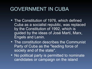GOVERNMENT IN CUBA The Constitution of 1976, which defined Cuba as a socialist republic, was replaced by the Constitution of 1992, which is guided by the ideas of José Martí, Marx, Engels and Lenin. The constitution describes the Communist Party of Cuba as the &quot;leading force of society and of the state&quot;. No political party is permitted to nominate candidates or campaign on the island 