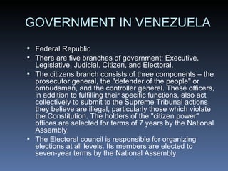 GOVERNMENT IN VENEZUELA Federal Republic There are five branches of government: Executive, Legislative, Judicial, Citizen, and Electoral. The citizens branch consists of three components– the prosecutor general, the &quot;defender of the people&quot; or ombudsman, and the controller general. These officers, in addition to fulfilling their specific functions, also act collectively to submit to the Supreme Tribunal actions they believe are illegal, particularly those which violate the Constitution. The holders of the &quot;citizen power&quot; offices are selected for terms of 7 years by the National Assembly. The Electoral council is responsible for organizing elections at all levels. Its members are elected to seven-year terms by the National Assembly 