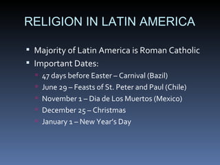 RELIGION IN LATIN AMERICA Majority of Latin America is Roman Catholic Important Dates: 47 days before Easter – Carnival (Bazil) June 29 – Feasts of St. Peter and Paul (Chile) November 1 – Dia de Los Muertos (Mexico) December 25 – Christmas January 1 – New Year’s Day 