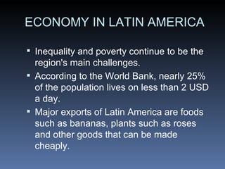 ECONOMY IN LATIN AMERICA Inequality and poverty continue to be the region's main challenges. According to the World Bank, nearly 25% of the population lives on less than 2 USD a day. Major exports of Latin America are foods such as bananas, plants such as roses and other goods that can be made cheaply. 