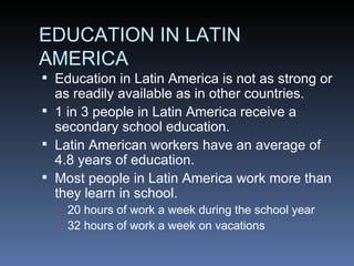 EDUCATION IN LATIN AMERICA Education in Latin America is not as strong or as readily available as in other countries. 1 in 3 people in Latin America receive a secondary school education. Latin American workers have an average of 4.8 years of education. Most people in Latin America work more than they learn in school. 20 hours of work a week during the school year 32 hours of work a week on vacations 