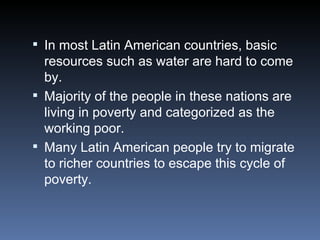 In most Latin American countries, basic resources such as water are hard to come by. Majority of the people in these nations are living in poverty and categorized as the working poor. Many Latin American people try to migrate to richer countries to escape this cycle of poverty. 
