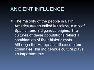 ANCIENT INFLUENCE The majority of the people in Latin America are so called Mestizos, a mix of Spanish and indigenous origins. The cultures of these populations reflect a combination of their historic roots. Although the European influence often dominates, the indigenous culture plays an important role. 