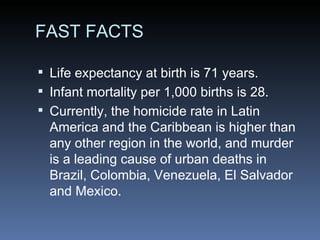 FAST FACTS Life expectancy at birth is 71 years. Infant mortality per 1,000 births is 28. Currently, the homicide rate in Latin America and the Caribbean is higher than any other region in the world, and murder is a leading cause of urban deaths in Brazil, Colombia, Venezuela, El Salvador and Mexico. 