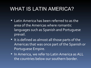 WHAT IS LATIN AMERICA? Latin America has been referred to as the area of the Americas where romantic languages such as Spanish and Portuguese prevail. It is defined as almost all those parts of the Americas that was once part of the Spanish or Portuguese Empire. In America, we refer to Latin America as ALL the countries below our southern border. 