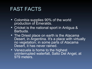 FAST FACTS Colombia supplies 90% of the world production of Emeralds. Cricket is the national sport in Antigua & Barbuda. The Driest place on earth is the Atacama Desert, in Argentina. It's a place with virtually no vegetation; in some parts of Atacama Desert, it has never rained. Venezuela is home to the highest uninterrupted waterfall, Salto Del Angel, at 979 meters. 