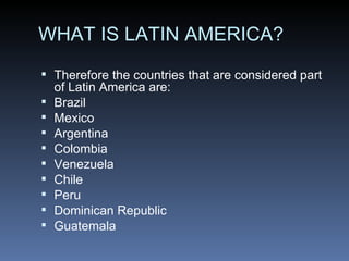 WHAT IS LATIN AMERICA? Therefore the countries that are considered part of Latin America are: Brazil Mexico  Argentina  Colombia  Venezuela  Chile  Peru  Dominican Republic  Guatemala  