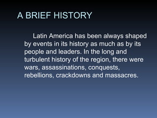 A BRIEF HISTORY Latin America has been always shaped by events in its history as much as by its people and leaders. In the long and turbulent history of the region, there were wars, assassinations, conquests, rebellions, crackdowns and massacres. 
