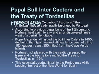 Papal Bull Inter Caetera and the Treaty of Tordesillas (1493-1494) When Christopher Columbus “discovered” the Americas, they already legally belonged to Portugal. According to previous papal bulls of the 15th century, Portugal held claim to any and all undiscovered lands west of a certain longitude. Pope Alexander VI issued the bull Inter Calera in 1493, declaring that Spain owned all new lands west of a line 100 leagues (about 300 miles) from the Cape Verde Islands. Portugal, not pleased with the verdict, pressed the issue and the two nations ratified the Treaty of Tordesillas in 1494. This essentially ceded Brazil to the Portuguese while keeping the rest of the New World for Spain 