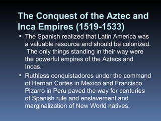 The Conquest of the Aztec and Inca Empires (1519-1533) The Spanish realized that Latin America was a valuable resource and should be colonized.  The only things standing in their way were the powerful empires of the Aztecs and Incas. Ruthless conquistadores under the command of Hernan Cortes in Mexico and Francisco Pizarro in Peru paved the way for centuries of Spanish rule and enslavement and marginalization of New World natives. 