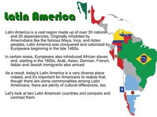 Latin America Latin America is a vast region made up of over 30 nations and 20 dependencies. Originally inhabited by Amerindians like the famous Maya, Inca, and Aztec peoples, Latin America was conquered and colonized by Europeans beginning in the late 1400s. In certain areas, Europeans also introduced African slaves and, starting in the 1800s, Arab, Asian, German, French, Italian and Jewish immigrants also arrived. As a result, today's Latin America is a very diverse place indeed, and it's important for Americans to realize that, though there are some commonalities among Latin Americans, there are plenty of cultural differences, too.  Let's look at two Latin American countries and compare and contrast them. 
