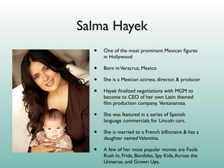 Salma Hayek
  •   One of the most prominent Mexican ﬁgures
      in Hollywood

  •   Born in Veracruz, Mexico

  •   She is a Mexican actress, director, & producer

  •   Hayek ﬁnalized negotiations with MGM to
      become to CEO of her own Latin themed
      ﬁlm production company, Ventanarosa.

  •   She was featured in a series of Spanish
      language commercials for Lincoln cars.

  •   She is married to a French billionaire & has a
      daughter named Valentina.

  •   A few of her most popular movies are Fools
      Rush In, Frida, Bandidas, Spy Kids, Across the
      Universe, and Grown Ups.
 