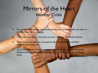 Mirrors of the Heart
                           Identity Crisis


•   For people of all colors, races, & ethnicities, culture and identity are seen as
    neither ﬁxed nor unchanging.

•   There are many factors that play into the role of an individuals identity.

•   These factors are age, sex, occupation, class, family, religion, political
    afﬁliation, and living area.

•   There are different interpretations as to whether people call themselves
    Aymara, black, mulatto, ladino, or any other Latin American or Caribbean
    name.
 