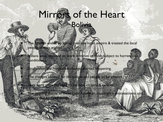 Mirrors of the Heart
                                 Bolivia

•   The Spanish ended up taking over the Incan empire & treated the local
    people as they wished.

•   Indians were enslaved to work in mines or ﬁelds subject to horrendous
    conditions.

•   Finally, after the revolution, changes started happening.

•   The changes allowed for the indigenous people to be treated right.

•   They were given the right to become citizens & to vote.

•   The reigning theme of these Latin American countries is mistreatment and
    slavery due to racial issues.
 