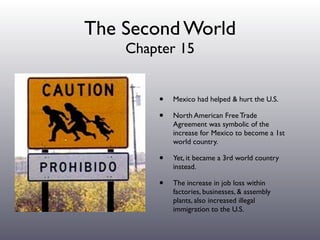 The Second World
    Chapter 15


        •   Mexico had helped & hurt the U.S.

        •   North American Free Trade
            Agreement was symbolic of the
            increase for Mexico to become a 1st
            world country.

        •   Yet, it became a 3rd world country
            instead.

        •   The increase in job loss within
            factories, businesses, & assembly
            plants, also increased illegal
            immigration to the U.S.
 