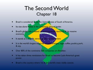 The Second World
                             Chapter 18
•   Brazil is considered to be the United States of South of America.

•   Its size alone makes it the continents natural leader.

•   Brazil’s global role is based on environmental resources & its massive
    economy.

•   It stands as a magnet, attracting labor & investment.

•   It is the world’s largest exporter of beef, oranges, sugar, coffee, poultry, pork,
    & soy.

•   Over 80% of the continents 500 companies are Brazilian.

•   It has taken three revolutions for Brazil to become Latin America’s great
    power.

•   Brazil is the country where 1st & 3rd world’s most visibly coexist.
 