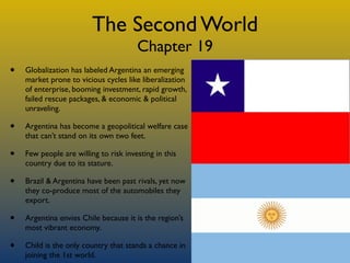 The Second World
                                       Chapter 19
•   Globalization has labeled Argentina an emerging
    market prone to vicious cycles like liberalization
    of enterprise, booming investment, rapid growth,
    failed rescue packages, & economic & political
    unraveling.

•   Argentina has become a geopolitical welfare case
    that can’t stand on its own two feet.

•   Few people are willing to risk investing in this
    country due to its stature.

•   Brazil & Argentina have been past rivals, yet now
    they co-produce most of the automobiles they
    export.

•   Argentina envies Chile because it is the region’s
    most vibrant economy.

•   Child is the only country that stands a chance in
    joining the 1st world.
 