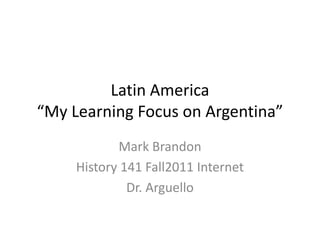 Latin America
“My Learning Focus on Argentina”
            Mark Brandon
     History 141 Fall2011 Internet
              Dr. Arguello
 