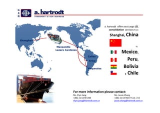 a. hartrodt offers sea cargo LCL
                                                         consolidation services from

                                                          Shanghai, China
Shanghai

            Manzanillo                                                             to
           Lazaro Cardenas
                                                                     Mexico,
                                     Callao
                                      Arica                           Peru,
                                     Valparaiso
                                                                     Bolivia
                                                                       Chile
                                                                        &




                       For more information please contact:
                       Ms. Elyn Jiang                         Ms. Jessie Zhang
                       +(86) 21 63747208                      +(86) 21 63740377 ext. 215
                       elyin.jiang@hartrodt.com.cn            jessie.zhang@hartrodt.com.cn
 