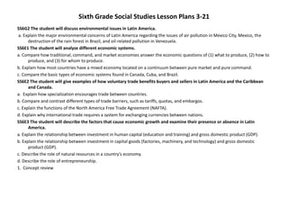 Sixth Grade Social Studies Lesson Plans 3-21
SS6G2 The student will discuss environmental issues in Latin America.
a. Explain the major environmental concerns of Latin America regarding the issues of air pollution in Mexico City, Mexico, the
destruction of the rain forest in Brazil, and oil-related pollution in Venezuela.
SS6E1 The student will analyze different economic systems.
a. Compare how traditional, command, and market economies answer the economic questions of (1) what to produce, (2) how to
produce, and (3) for whom to produce.
b. Explain how most countries have a mixed economy located on a continuum between pure market and pure command.
c. Compare the basic types of economic systems found in Canada, Cuba, and Brazil.
SS6E2 The student will give examples of how voluntary trade benefits buyers and sellers in Latin America and the Caribbean
and Canada.
a. Explain how specialization encourages trade between countries.
b. Compare and contrast different types of trade barriers, such as tariffs, quotas, and embargos.
c. Explain the functions of the North America Free Trade Agreement (NAFTA).
d. Explain why international trade requires a system for exchanging currencies between nations.
SS6E3 The student will describe the factors that cause economic growth and examine their presence or absence in Latin
America.
a. Explain the relationship between investment in human capital (education and training) and gross domestic product (GDP).
b. Explain the relationship between investment in capital goods (factories, machinery, and technology) and gross domestic
product (GDP).
c. Describe the role of natural resources in a country’s economy.
d. Describe the role of entrepreneurship.
1. Concept review
 