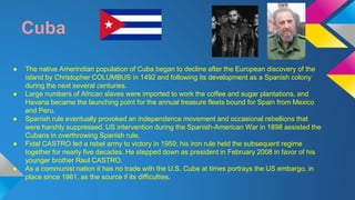 Cuba 
● The native Amerindian population of Cuba began to decline after the European discovery of the 
island by Christopher COLUMBUS in 1492 and following its development as a Spanish colony 
during the next several centuries. 
● Large numbers of African slaves were imported to work the coffee and sugar plantations, and 
Havana became the launching point for the annual treasure fleets bound for Spain from Mexico 
and Peru. 
● Spanish rule eventually provoked an independence movement and occasional rebellions that 
were harshly suppressed. US intervention during the Spanish-American War in 1898 assisted the 
Cubans in overthrowing Spanish rule. 
● Fidel CASTRO led a rebel army to victory in 1959; his iron rule held the subsequent regime 
together for nearly five decades. He stepped down as president in February 2008 in favor of his 
younger brother Raul CASTRO. 
● As a communist nation it has no trade with the U.S. Cuba at times portrays the US embargo, in 
place since 1961, as the source if its difficulties. 
 