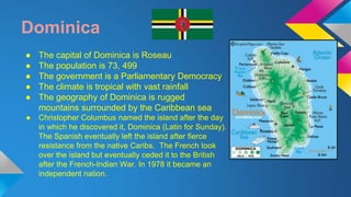 Dominica 
● The capital of Dominica is Roseau 
● The population is 73, 499 
● The government is a Parliamentary Democracy 
● The climate is tropical with vast rainfall 
● The geography of Dominica is rugged 
mountains surrounded by the Caribbean sea 
● Christopher Columbus named the island after the day 
in which he discovered it, Dominica (Latin for Sunday). 
The Spanish eventually left the island after fierce 
resistance from the native Caribs. The French took 
over the island but eventually ceded it to the British 
after the French-Indian War. In 1978 it became an 
independent nation. 
 