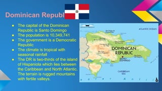 Dominican Republic 
● The capital of the Dominican 
Republic is Santo Domingo 
● The population is 10,349,741 
● The government is a Democratic 
Republic 
● The climate is tropical with 
seasonal rainfall 
● The DR is two-thirds of the island 
of Hispaniola which lies between 
the Caribbean and North Atlantic. 
The terrain is rugged mountains 
with fertile valleys. 
 