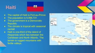 Haiti 
● The capital of Haiti is Port-au-Prince 
● The population is 9,996,731 
● The government is a Democratic 
Republic 
● The climate is tropical with seasonal 
rainfall 
● Haiti is one-third of the island of 
Hispaniola which lies between the 
Caribbean and North Atlantic. The 
terrain is rugged mountains with 
fertile valleys. 
 