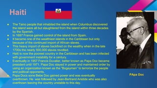 Haiti 
● The Taino people that inhabited the island when Columbus discovered 
the island were all but slaughtered from the island within three decades 
by the Spanish. 
● In 1697 France gained control of the island from Spain. 
● It became one of the wealthiest islands in the Caribbean but only 
because of the continued import of African slaves. 
● This heavy import of slaves backfired on the wealthy when in the late 
1700s the nearly 500,000 slaves revolted. 
● Haiti is now the poorest country in the Caribbean and has been infected 
with government instability for a century. 
● Eventually in 1957 Francis Duvalier, better known as Papa Doc became 
president until 1971. Papa Doc stayed in power and maintained order by 
using an organization known as the “Bogeymen” to terrorize the people 
and political opponents. 
● Papa Docs sone Bebe Doc gained power and was eventually 
overthrown. He was followed by Jean-Bertrand Aristide who was also 
overthown leaving the country unstable to this day. 
PApa Doc 
 
