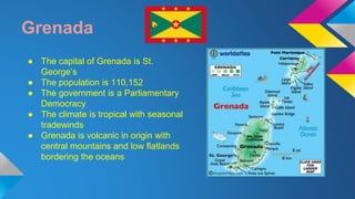 Grenada 
● The capital of Grenada is St. 
George’s 
● The population is 110,152 
● The government is a Parliamentary 
Democracy 
● The climate is tropical with seasonal 
tradewinds 
● Grenada is volcanic in origin with 
central mountains and low flatlands 
bordering the oceans 
 