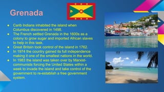 Grenada 
● Carib Indians inhabited the island when 
Columbus discovered in 1498. 
● The French settled Grenada in the 1600s as a 
colony to grow sugar and imported African slaves 
to help in this task. 
● Great Britain took control of the island in 1762. 
● In 1974 the country gained its full independence 
making it one of the smallest nations in the world. 
● In 1983 the island was taken over by Marxist-communists 
forcing the United States within a 
week to invade the island and take control of the 
government to re-establish a free government 
system. 
 
