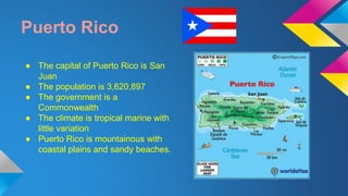 Puerto Rico 
● The capital of Puerto Rico is San 
Juan 
● The population is 3,620,897 
● The government is a 
Commonwealth 
● The climate is tropical marine with 
little variation 
● Puerto Rico is mountainous with 
coastal plains and sandy beaches. 
 