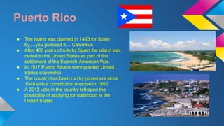 Puerto Rico 
● The island was claimed in 1493 for Spain 
by….you guessed it.... Columbus. 
● After 400 years of rule by Spain the island was 
ceded to the United States as part of the 
settlement of the Spanish-American War. 
● In 1917 Puerto Ricans were granted United 
States citizenship. 
● The country has been run by governors since 
1948 with a constitution enacted in 1952. 
● A 2012 vote in the country left open the 
possibility of applying for statehood in the 
United States. 
 