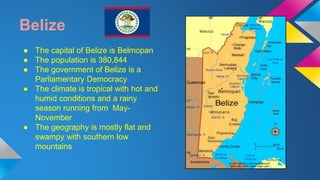 Belize 
● The capital of Belize is Belmopan 
● The population is 380,844 
● The government of Belize is a 
Parliamentary Democracy 
● The climate is tropical with hot and 
humid conditions and a rainy 
season running from May- 
November 
● The geography is mostly flat and 
swampy with southern low 
mountains 
 