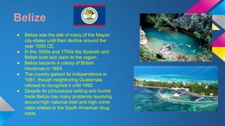 Belize 
● Belize was the site of many of the Mayan 
city-states until their decline around the 
year 1000 CE. 
● In the 1600s and 1700s the Spanish and 
British both laid claim to the region. 
● Belize became a colony of British 
Honduras in 1854. 
● The country gained its independence in 
1981, though neighboring Guatemala 
refused to recognize it until 1992. 
● Despite its picturesque setting and tourist 
trade Belize has many problems revolving 
around high national debt and high crime 
rates related to the South American drug 
trade. 
 
