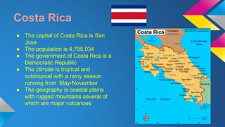 Costa Rica 
● The capital of Costa Rica is San 
Jose 
● The population is 4,755,034 
● The government of Costa Rica is a 
Democratic Republic 
● The climate is tropical and 
subtropical with a rainy season 
running from May-November 
● The geography is coastal plains 
with rugged mountains several of 
which are major volcanoes 
 