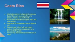 Costa Rica 
● Initial attempts by the Spanish to colonize 
Costa Rica were unsuccessful do to 
disease, natives and pirate raids. 
● It was finally colonized by Spain in the mid 
16th century. 
● It declared its independence from Spain in 
1821. 
● Since the late 1800s only two violent 
periods disturbed its development as a 
Democratic Republic. 
● The country disbanded its armed forces in 
1949. 
 