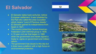 El Salvador 
● El Salvador dates back centuries before 
European settlement. It was inhabited by 
the Pipil who called the area Cuzcatlan 
which means “Land of Precious Jewels.” 
● El Salvador gained its independence from 
Spain in 1821. 
● The country joined the Central American 
Federation until it left that group in 1839. 
● A 12-year civil war that began in 1980 
when the government and rebels signed a 
treaty to agree on government and military 
reform. 
● The government has issues to this day but 
it does have a platform with a high focus on 
environmental protection. 
 