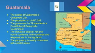 Guatemala 
● The capital of Guatemala is 
Guatemala City 
● The population is 14,647,083 
● The government of Guatemala is a 
Constitutional Democratic 
Government 
● The climate is tropical; hot and 
humid conditions in the lowlands and 
temperatures in the highlands 
● The geography is mostly mountains 
with coastal plains 
 