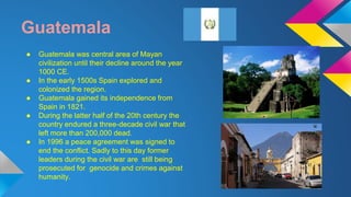 Guatemala 
● Guatemala was central area of Mayan 
civilization until their decline around the year 
1000 CE. 
● In the early 1500s Spain explored and 
colonized the region. 
● Guatemala gained its independence from 
Spain in 1821. 
● During the latter half of the 20th century the 
country endured a three-decade civil war that 
left more than 200,000 dead. 
● In 1996 a peace agreement was signed to 
end the conflict. Sadly to this day former 
leaders during the civil war are still being 
prosecuted for genocide and crimes against 
humanity. 
 