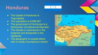 Honduras 
● The capital of Honduras is 
Tegucigalpa 
● The population is 8,596,561 
● The government of Honduras is a 
Democratic Constitutional Republic 
● The climate is subtropical in the 
lowlands and temperate in the 
highlands 
● The geography is coastal plains 
with a mostly mountainous interior 
 