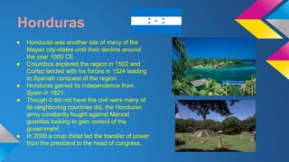 Honduras 
● Honduras was another site of many of the 
Mayan city-states until their decline around 
the year 1000 CE. 
● Columbus explored the region in 1502 and 
Cortez landed with his forces in 1524 leading 
to Spanish conquest of the region. 
● Honduras gained its independence from 
Spain in 1821. 
● Though it did not have the civil wars many of 
its neighboring countries did, the Honduran 
army constantly fought against Marxist 
guerillas looking to gain control of the 
government. 
● In 2009 a coup d'etat led the transfer of power 
from the president to the head of congress. 
 