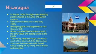 Nicaragua 
● In the late 1400s the region was settled by 
peoples related to the Aztec and Mayan 
cultures. 
● Spain colonized the area in the early 
1500s. 
● Nicaragua gained its independence from 
Spain in 1821. 
● Britain controlled the Caribbean coast in 
the early 1800s until ceding control to the 
locals. 
● The country suffered through civil war for 
much of the latter half of the 20th century. 
● The current government under Daniel 
Ortega is plagued by strong-armed tactics 
and corruption. 
 