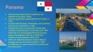 Panama 
● Panama was explored and settled by the 
Spanish in the early 1500s. 
● Panama gained its independence from Spain in 
1821. 
● It joined with Ecuador, Venezuela, and Colombia 
to form Gran Colombia in 1830. 
● Though the other countries left shortly after 
Panama remained part of Columbia until 1903 
when the U.S. encouraged Panama to break 
away. This allowed the U.S. to build the 
Panama Canal between 1904-1914. 
● With U.S. help Panamanian dictator Manuel 
Noriega was removed from power in 1989. 
● In 1999 the U.S. gave Panama full control over 
the canal zone. 
 