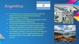 Argentina 
● In 1816 the country came into existence after the 
United Provinces of the Rio Plata declared 
independence from Spain. 
● Bolivia, Uruguay, and Paraguay separated and the 
remaining land became Argentina. 
● From the mid-19th through mid-20th century the 
country was plagued by constant political strife. 
● Argentina attempted to seize the Falkland Islands 
in 1983 but lost the brief war with Great Britain. 
● The political situation in the country is still shaky to 
this day though in 2013 Argentina gained a non-permanent 
seat on the United nations Security 
Council. 
 