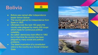 Bolivia 
● Bolivia was named after independence 
leader Simon Bolivar. 
● The country gained its independence from 
Spain in 1825. 
● Ultimately over the next 150 years the 
country was plagued by nearly 200 coups 
which made for continuous political 
instability. 
● So-called democracy took effect in 1982 
but in that time the country has been 
plagued by many social and political 
problems. 
● The latest incarnation of a constitution 
refers to the country as a Social Unitarian 
State. 
 
